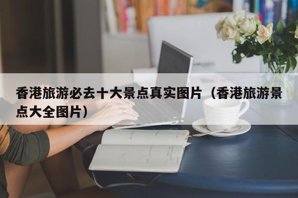 香港旅游必去十大景点真实图片（香港旅游景点大全图片）