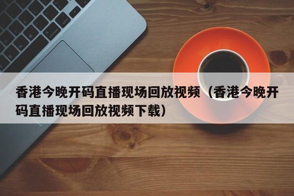 香港今晚开码直播现场回放视频（香港今晚开码直播现场回放视频下载）